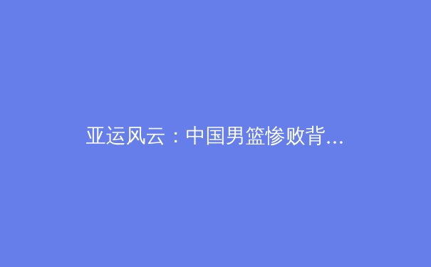 亚运风云：中国男篮惨败背后的青训困局与职业化迷思