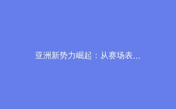 亚洲新势力崛起：从赛场表现透视体育产业的深层变革