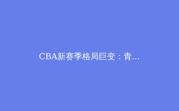 CBA新赛季格局巨变：青年军崛起与老牌劲旅的生存之战 - 2