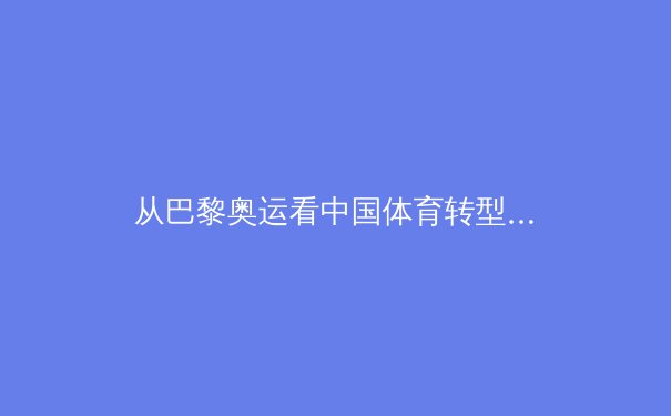 从巴黎奥运看中国体育转型之路：竞技荣耀背后的全民健康战略 - 4