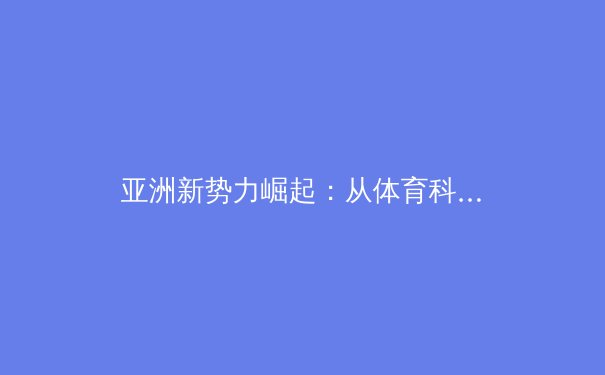亚洲新势力崛起：从体育科技到赛事运营，解析改变竞技格局的深层动力 - 4