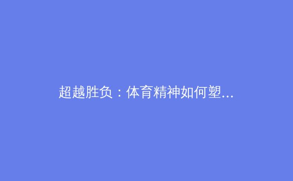 超越胜负：体育精神如何塑造个人品格与社会凝聚力 - 4