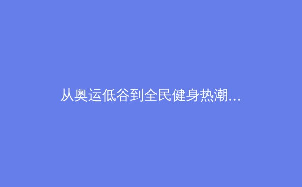 从奥运低谷到全民健身热潮：中国体育产业的结构性变革与未来机遇 - 3