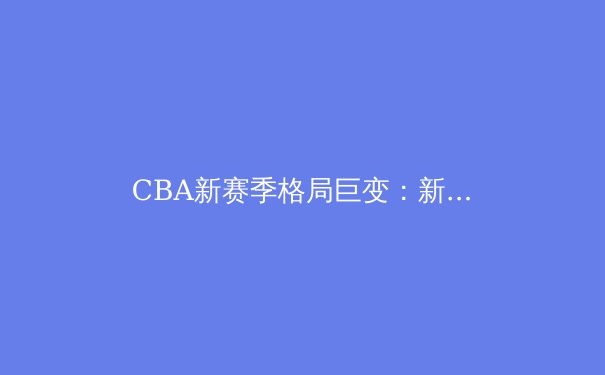 CBA新赛季格局巨变：新生代球员崛起引发联赛实力洗牌 - 4