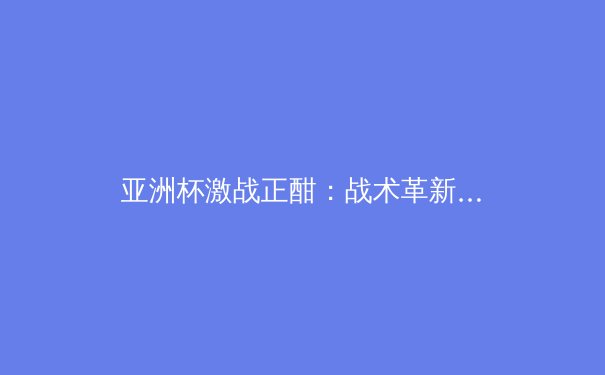 亚洲杯激战正酣：战术革新与青训体系如何重塑亚洲足球格局 - 4