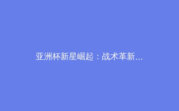 亚洲杯新星崛起：战术革新与青年球员的突破性表现 - 3